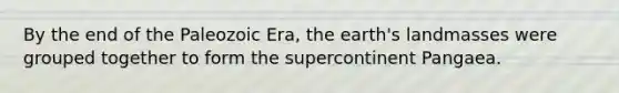 By the end of the Paleozoic Era, the earth's landmasses were grouped together to form the supercontinent Pangaea.