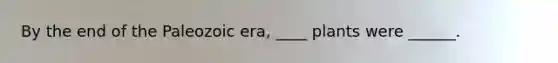 By the end of the Paleozoic era, ____ plants were ______.