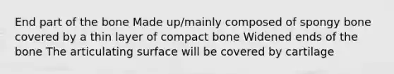 End part of the bone Made up/mainly composed of spongy bone covered by a thin layer of compact bone Widened ends of the bone The articulating surface will be covered by cartilage