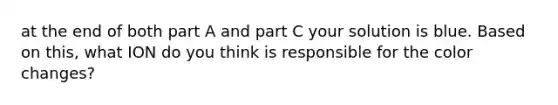 at the end of both part A and part C your solution is blue. Based on this, what ION do you think is responsible for the color changes?