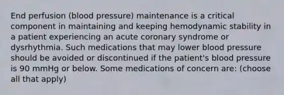 End perfusion (blood pressure) maintenance is a critical component in maintaining and keeping hemodynamic stability in a patient experiencing an acute coronary syndrome or dysrhythmia. Such medications that may lower blood pressure should be avoided or discontinued if the patient's blood pressure is 90 mmHg or below. Some medications of concern are: (choose all that apply)