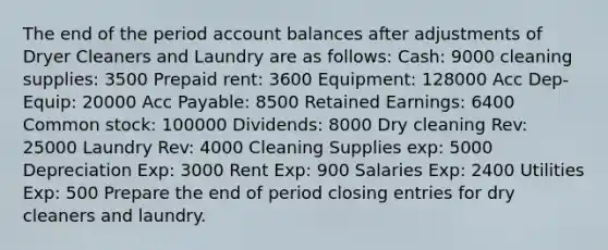 The end of the period account balances after adjustments of Dryer Cleaners and Laundry are as follows: Cash: 9000 cleaning supplies: 3500 Prepaid rent: 3600 Equipment: 128000 Acc Dep-Equip: 20000 Acc Payable: 8500 Retained Earnings: 6400 Common stock: 100000 Dividends: 8000 Dry cleaning Rev: 25000 Laundry Rev: 4000 Cleaning Supplies exp: 5000 Depreciation Exp: 3000 Rent Exp: 900 Salaries Exp: 2400 Utilities Exp: 500 Prepare the end of period closing entries for dry cleaners and laundry.