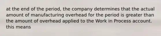 at the end of the period, the company determines that the actual amount of manufacturing overhead for the period is greater than the amount of overhead applied to the Work in Process account. this means