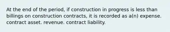 At the end of the period, if construction in progress is <a href='https://www.questionai.com/knowledge/k7BtlYpAMX-less-than' class='anchor-knowledge'>less than</a> billings on construction contracts, it is recorded as a(n) expense. contract asset. revenue. contract liability.