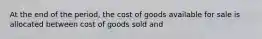 At the end of the period, the cost of goods available for sale is allocated between cost of goods sold and