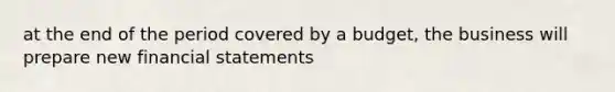 at the end of the period covered by a budget, the business will prepare new financial statements