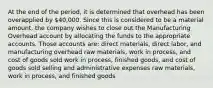 At the end of the period, it is determined that overhead has been overapplied by 40,000. Since this is considered to be a material amount, the company wishes to close out the Manufacturing Overhead account by allocating the funds to the appropriate accounts. Those accounts are: direct materials, direct labor, and manufacturing overhead raw materials, work in process, and cost of goods sold work in process, finished goods, and cost of goods sold selling and administrative expenses raw materials, work in process, and finished goods