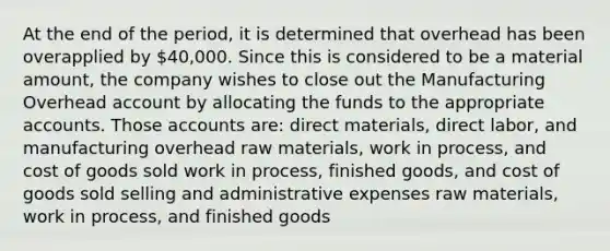 At the end of the period, it is determined that overhead has been overapplied by 40,000. Since this is considered to be a material amount, the company wishes to close out the Manufacturing Overhead account by allocating the funds to the appropriate accounts. Those accounts are: direct materials, direct labor, and manufacturing overhead raw materials, work in process, and cost of goods sold work in process, finished goods, and cost of goods sold selling and administrative expenses raw materials, work in process, and finished goods