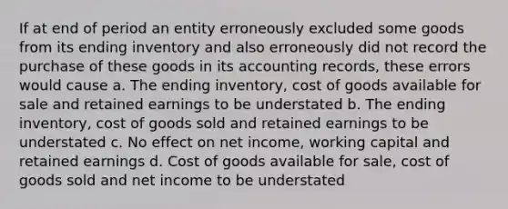 If at end of period an entity erroneously excluded some goods from its ending inventory and also erroneously did not record the purchase of these goods in its accounting records, these errors would cause a. The ending inventory, cost of goods available for sale and retained earnings to be understated b. The ending inventory, cost of goods sold and retained earnings to be understated c. No effect on net income, working capital and retained earnings d. Cost of goods available for sale, cost of goods sold and net income to be understated