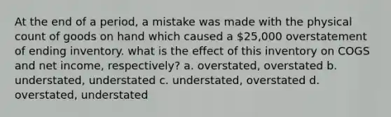 At the end of a period, a mistake was made with the physical count of goods on hand which caused a 25,000 overstatement of ending inventory. what is the effect of this inventory on COGS and net income, respectively? a. overstated, overstated b. understated, understated c. understated, overstated d. overstated, understated