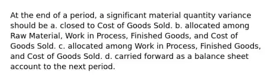 At the end of a period, a significant material quantity variance should be a. closed to Cost of Goods Sold. b. allocated among Raw Material, Work in Process, Finished Goods, and Cost of Goods Sold. c. allocated among Work in Process, Finished Goods, and Cost of Goods Sold. d. carried forward as a balance sheet account to the next period.