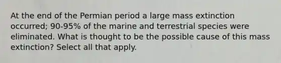 At the end of the Permian period a large mass extinction occurred; 90-95% of the marine and terrestrial species were eliminated. What is thought to be the possible cause of this mass extinction? Select all that apply.