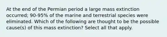 At the end of the Permian period a large mass extinction occurred; 90-95% of the marine and terrestrial species were eliminated. Which of the following are thought to be the possible cause(s) of this mass extinction? Select all that apply.