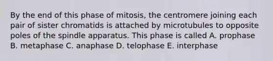 By the end of this phase of mitosis, the centromere joining each pair of sister chromatids is attached by microtubules to opposite poles of the spindle apparatus. This phase is called A. prophase B. metaphase C. anaphase D. telophase E. interphase