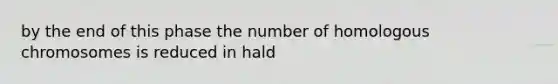 by the end of this phase the number of homologous chromosomes is reduced in hald