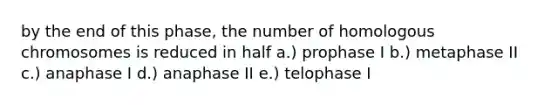 by the end of this phase, the number of homologous chromosomes is reduced in half a.) prophase I b.) metaphase II c.) anaphase I d.) anaphase II e.) telophase I