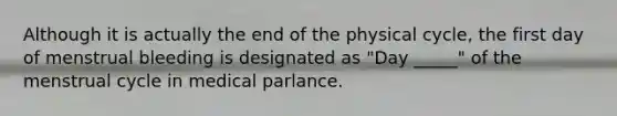 Although it is actually the end of the physical cycle, the first day of menstrual bleeding is designated as "Day _____" of the menstrual cycle in medical parlance.