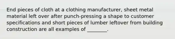 End pieces of cloth at a clothing manufacturer, sheet metal material left over after punch-pressing a shape to customer specifications and short pieces of lumber leftover from building construction are all examples of ________.