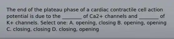 The end of the plateau phase of a cardiac contractile cell action potential is due to the ________ of Ca2+ channels and ________ of K+ channels. Select one: A. opening, closing B. opening, opening C. closing, closing D. closing, opening