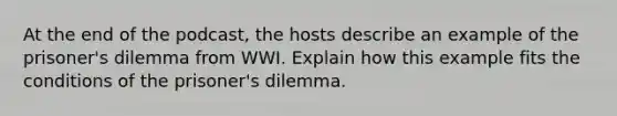 At the end of the podcast, the hosts describe an example of the prisoner's dilemma from WWI. Explain how this example fits the conditions of the prisoner's dilemma.