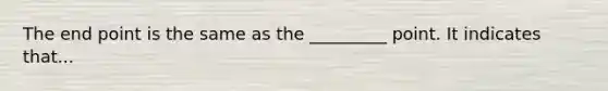 The end point is the same as the _________ point. It indicates that...