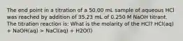 The end point in a titration of a 50.00 mL sample of aqueous HCl was reached by addition of 35.23 mL of 0.250 M NaOH titrant. The titration reaction is: What is the molarity of the HCl? HCl(aq) + NaOH(aq) > NaCl(aq) + H2O(l)