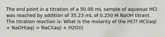 The end point in a titration of a 50.00 mL sample of aqueous HCl was reached by addition of 35.23 mL of 0.250 M NaOH titrant. The titration reaction is: What is the molarity of the HCl? HCl(aq) + NaOH(aq) > NaCl(aq) + H2O(l)