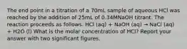 The end point in a titration of a 70mL sample of aqueous HCl was reached by the addition of 25mL of 0.34MNaOH titrant. The reaction proceeds as follows. HCl (aq) + NaOH (aq) → NaCl (aq) + H2O (l) What is the molar concentration of HCl? Report your answer with two significant figures.