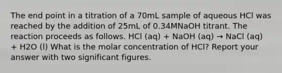 The end point in a titration of a 70mL sample of aqueous HCl was reached by the addition of 25mL of 0.34MNaOH titrant. The reaction proceeds as follows. HCl (aq) + NaOH (aq) → NaCl (aq) + H2O (l) What is the molar concentration of HCl? Report your answer with two significant figures.