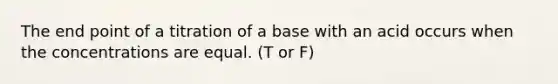 The end point of a titration of a base with an acid occurs when the concentrations are equal. (T or F)