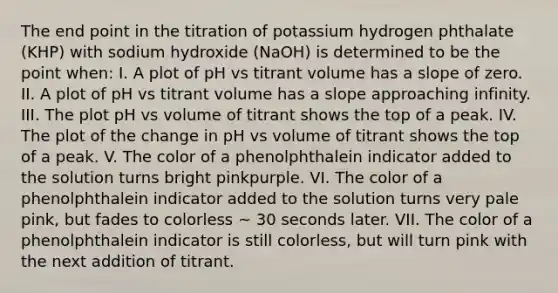 The end point in the titration of potassium hydrogen phthalate (KHP) with sodium hydroxide (NaOH) is determined to be the point when: I. A plot of pH vs titrant volume has a slope of zero. II. A plot of pH vs titrant volume has a slope approaching infinity. III. The plot pH vs volume of titrant shows the top of a peak. IV. The plot of the change in pH vs volume of titrant shows the top of a peak. V. The color of a phenolphthalein indicator added to the solution turns bright pinkpurple. VI. The color of a phenolphthalein indicator added to the solution turns very pale pink, but fades to colorless ~ 30 seconds later. VII. The color of a phenolphthalein indicator is still colorless, but will turn pink with the next addition of titrant.