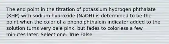 The end point in the titration of potassium hydrogen phthalate (KHP) with sodium hydroxide (NaOH) is determined to be the point when the color of a phenolphthalein indicator added to the solution turns very pale pink, but fades to colorless a few minutes later. Select one: True False