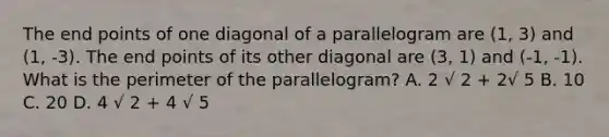 The end points of one diagonal of a parallelogram are (1, 3) and (1, -3). The end points of its other diagonal are (3, 1) and (-1, -1). What is the perimeter of the parallelogram? A. 2 √ 2 + 2√ 5 B. 10 C. 20 D. 4 √ 2 + 4 √ 5