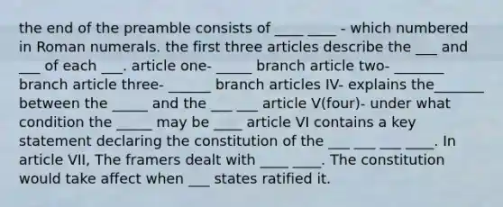 the end of the preamble consists of ____ ____ - which numbered in Roman numerals. the first three articles describe the ___ and ___ of each ___. article one- _____ branch article two- _______ branch article three- ______ branch articles IV- explains the_______ between the _____ and the ___ ___ article V(four)- under what condition the _____ may be ____ article VI contains a key statement declaring the constitution of the ___ ___ ___ ____. In article VII, The framers dealt with ____ ____. The constitution would take affect when ___ states ratified it.