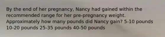 By the end of her pregnancy, Nancy had gained within the recommended range for her pre-pregnancy weight. Approximately how many pounds did Nancy gain? 5-10 pounds 10-20 pounds 25-35 pounds 40-50 pounds