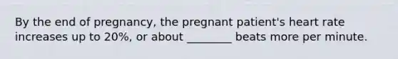 By the end of pregnancy, the pregnant patient's heart rate increases up to 20%, or about ________ beats more per minute.