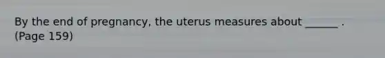 By the end of pregnancy, the uterus measures about ______ .(Page 159)