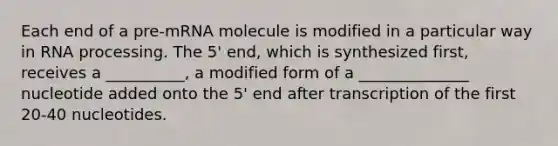 Each end of a pre-mRNA molecule is modified in a particular way in RNA processing. The 5' end, which is synthesized first, receives a __________, a modified form of a ______________ nucleotide added onto the 5' end after transcription of the first 20-40 nucleotides.