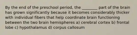 By the end of the preschool period, the ________ part of the brain has grown significantly because it becomes considerably thicker with individual fibers that help coordinate brain functioning between the two brain hemispheres a) cerebral cortex b) frontal lobe c) hypothalamus d) corpus callosum