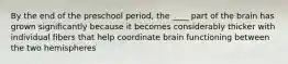 By the end of the preschool period, the ____ part of the brain has grown significantly because it becomes considerably thicker with individual fibers that help coordinate brain functioning between the two hemispheres