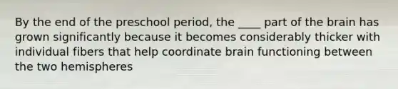 By the end of the preschool period, the ____ part of the brain has grown significantly because it becomes considerably thicker with individual fibers that help coordinate brain functioning between the two hemispheres