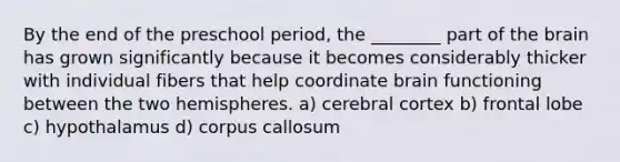 By the end of the preschool period, the ________ part of the brain has grown significantly because it becomes considerably thicker with individual fibers that help coordinate brain functioning between the two hemispheres. a) cerebral cortex b) frontal lobe c) hypothalamus d) corpus callosum