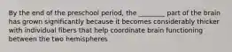 By the end of the preschool period, the ________ part of the brain has grown significantly because it becomes considerably thicker with individual fibers that help coordinate brain functioning between the two hemispheres