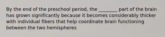 By the end of the preschool period, the ________ part of the brain has grown significantly because it becomes considerably thicker with individual fibers that help coordinate brain functioning between the two hemispheres