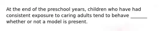 At the end of the preschool years, children who have had consistent exposure to caring adults tend to behave _______ whether or not a model is present.