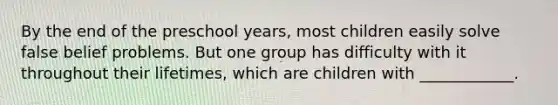 By the end of the preschool years, most children easily solve false belief problems. But one group has difficulty with it throughout their lifetimes, which are children with ____________.