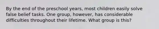 By the end of the preschool years, most children easily solve false belief tasks. One group, however, has considerable difficulties throughout their lifetime. What group is this?