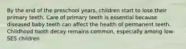 By the end of the preschool years, children start to lose their primary teeth. Care of primary teeth is essential because diseased baby teeth can affect the health of permanent teeth. Childhood tooth decay remains common, especially among low-SES children