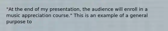 "At the end of my presentation, the audience will enroll in a music appreciation course." This is an example of a general purpose to