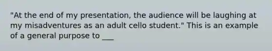 "At the end of my presentation, the audience will be laughing at my misadventures as an adult cello student." This is an example of a general purpose to ___